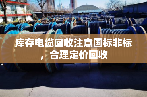 库存电缆回收注意国标非标，合理定价回收