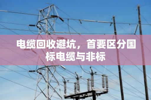 电缆回收避坑，首要区分国标电缆与非标