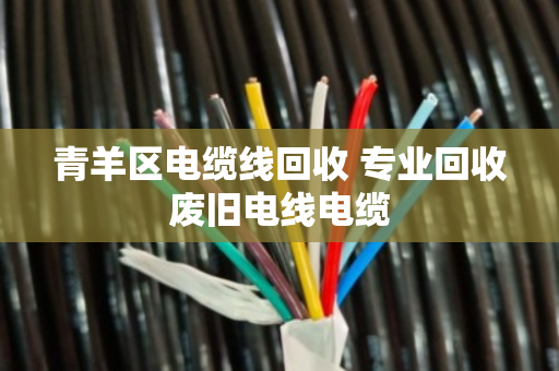 青羊区电缆线回收 专业回收废旧电线电缆 青羊区电缆线回收 专业回收废旧电线电缆