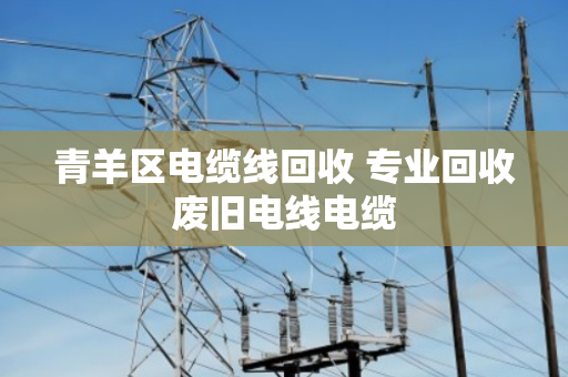 青羊区电缆线回收 专业回收废旧电线电缆
