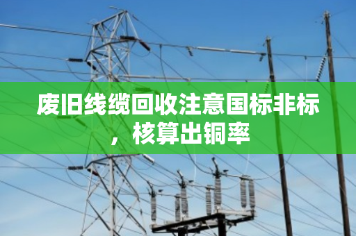 废旧线缆回收注意国标非标,核算出铜率 废旧线缆回收注意国标非标,核算出铜率