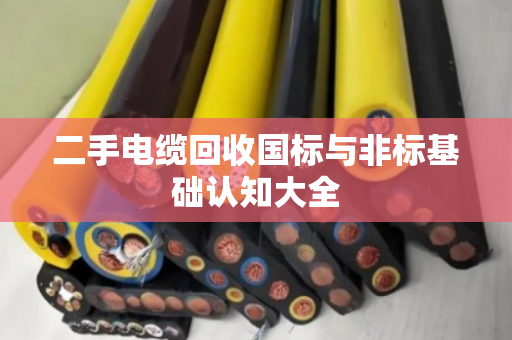 二手电缆回收国标与非标基础认知大全 二手电缆回收国标与非标基础认知大全