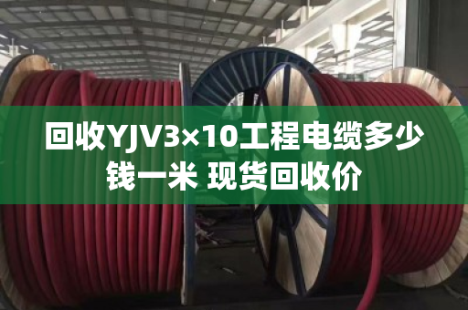 回收YJV3×10工程电缆多少钱一米 现货回收价 回收YJV3×10工程电缆多少钱一米 现货回收价
