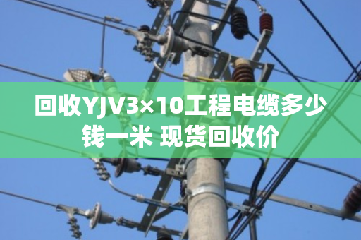 回收YJV3×10工程电缆多少钱一米 现货回收价