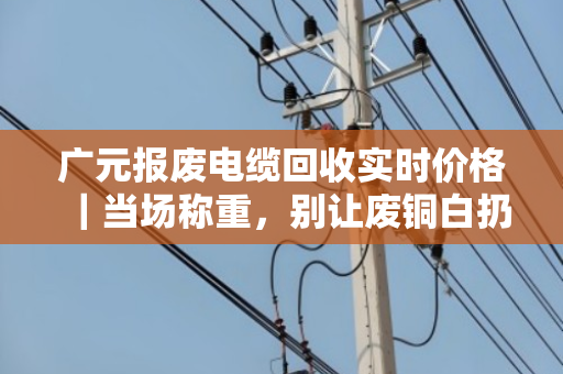 广元报废电缆回收实时价格｜当场称重，别让废铜白扔