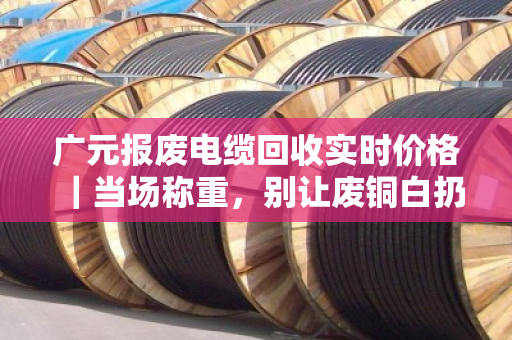 广元报废电缆回收实时价格｜当场称重，别让废铜白扔