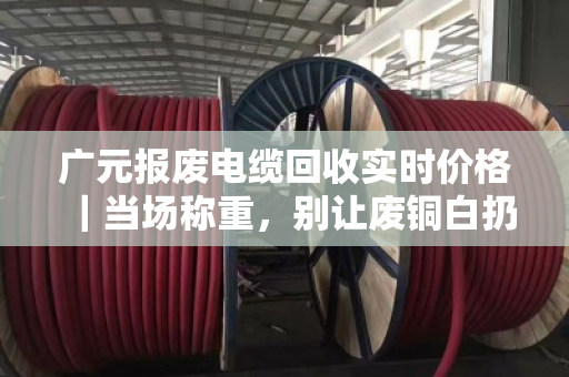 广元报废电缆回收实时价格｜当场称重，别让废铜白扔