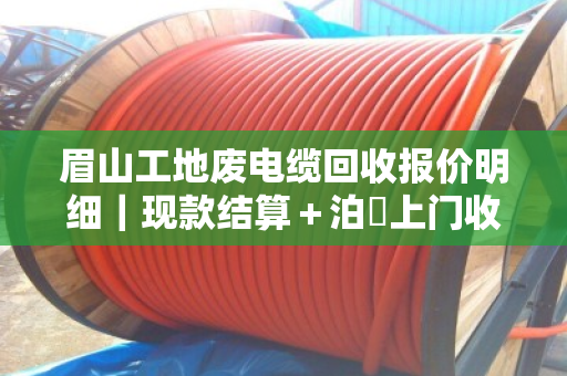 眉山工地废电缆回收报价明细｜现款结算＋泊祎上门收购，一次说清所有门道