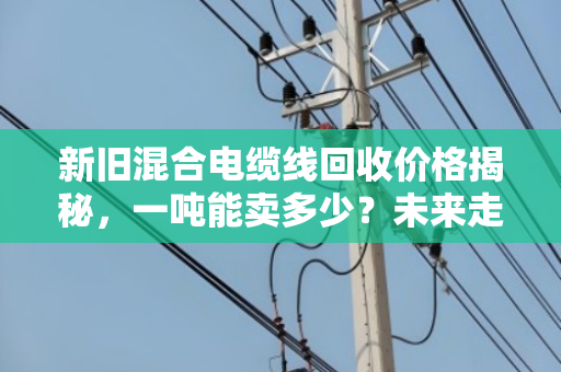 新旧混合电缆线回收价格揭秘，一吨能卖多少？未来走势如何？