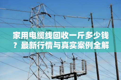 家用电缆线回收一斤多少钱?最新行情与真实案例全解析 家用电缆线回收一斤多少钱?最新行情与真实案例全解析