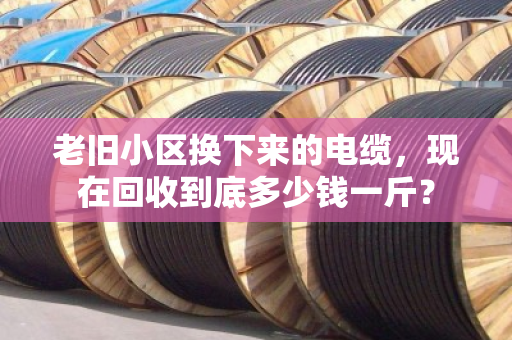 老旧小区换下来的电缆，现在回收到底多少钱一斤？