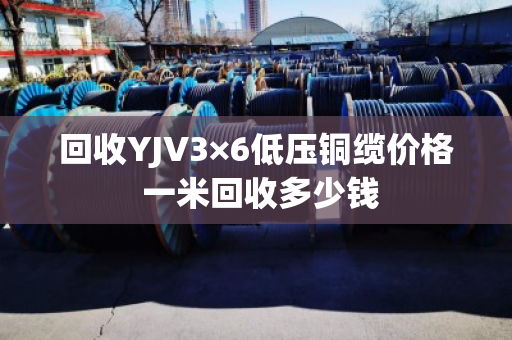 回收YJV3×6低压铜缆价格 一米回收多少钱
