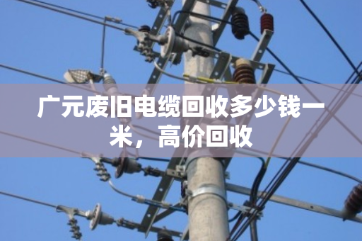 广元废旧电缆回收多少钱一米，高价回收