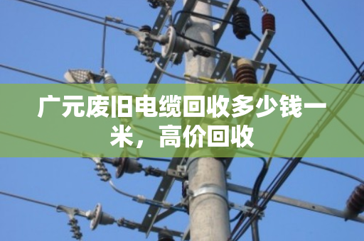 广元废旧电缆回收多少钱一米，高价回收