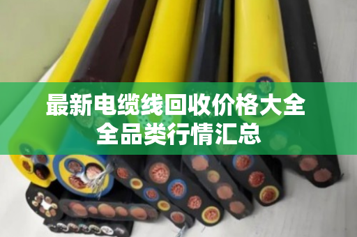 最新电缆线回收价格大全 全品类行情汇总 最新电缆线回收价格大全 全品类行情汇总