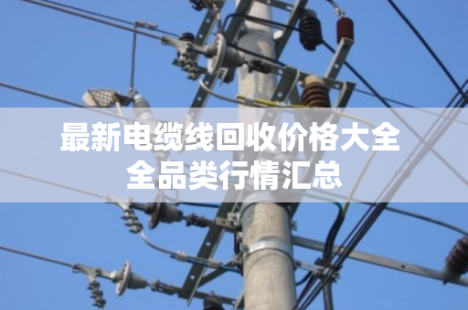 最新电缆线回收价格大全 全品类行情汇总 最新电缆线回收价格大全 全品类行情汇总