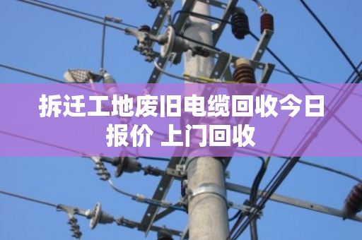 拆迁工地废旧电缆回收今日报价 上门回收 拆迁工地废旧电缆回收今日报价 上门回收