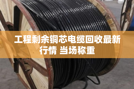 工程剩余铜芯电缆回收最新行情 当场称重