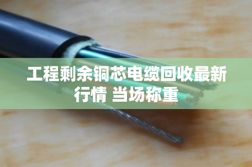 工程剩余铜芯电缆回收最新行情 当场称重