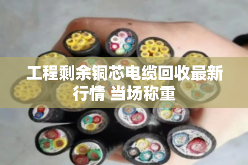 工程剩余铜芯电缆回收最新行情 当场称重