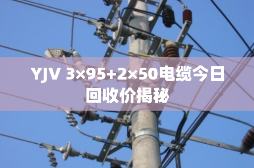 YJV 3×95+2×50电缆今日回收价揭秘 YJV 3×95+2×50电缆今日回收价揭秘