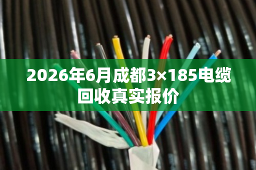 2026年6月成都3×185电缆回收真实报价 2026年6月成都3×185电缆回收真实报价