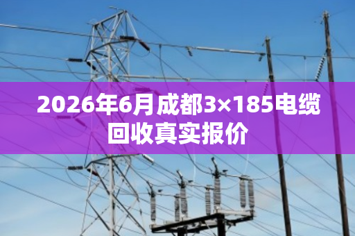 2026年6月成都3×185电缆回收真实报价