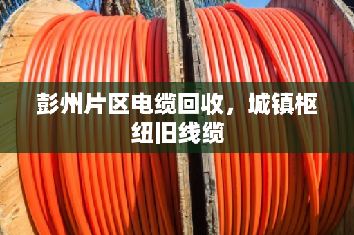 彭州片区电缆回收,城镇枢纽旧线缆 彭州片区电缆回收,城镇枢纽旧线缆