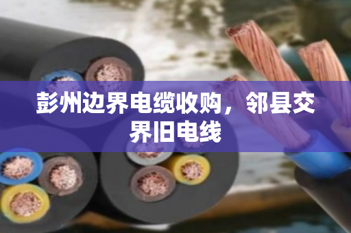 彭州边界电缆收购,邻县交界旧电线 彭州边界电缆收购,邻县交界旧电线
