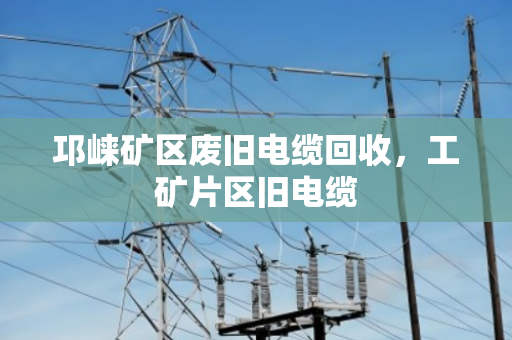 邛崃矿区废旧电缆回收，工矿片区旧电缆