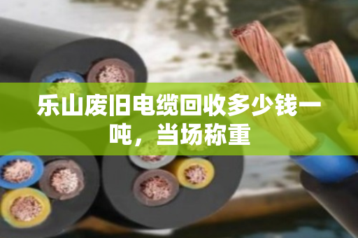 乐山废旧电缆回收多少钱一吨，当场称重