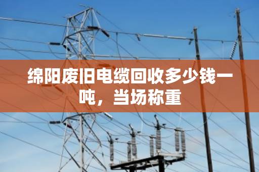 绵阳废旧电缆回收多少钱一吨，当场称重