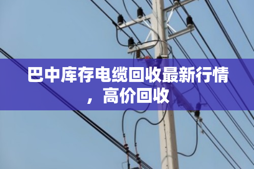 巴中库存电缆回收最新行情，高价回收