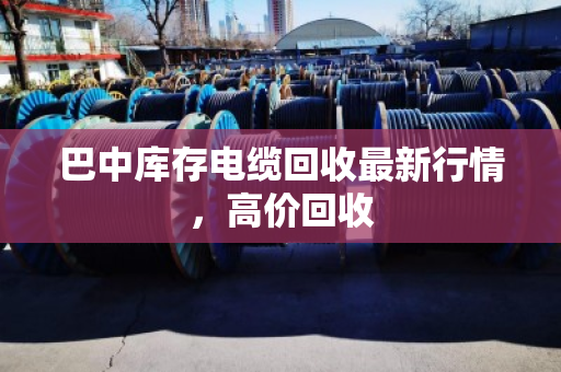 巴中库存电缆回收最新行情，高价回收