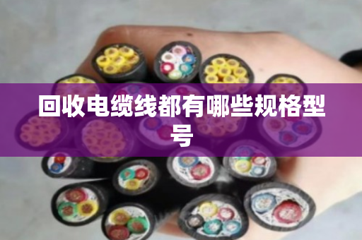 回收电缆线都有哪些规格型号 回收电缆线都有哪些规格型号