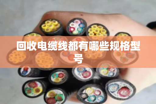 回收电缆线都有哪些规格型号 回收电缆线都有哪些规格型号