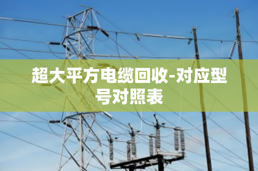 超大平方电缆回收-对应型号对照表 超大平方电缆回收-对应型号对照表