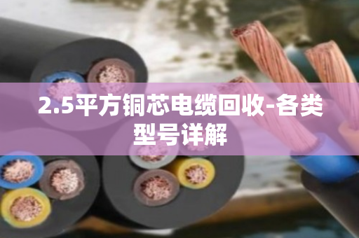 2.5平方铜芯电缆回收-各类型号详解 2.5平方铜芯电缆回收-各类型号详解