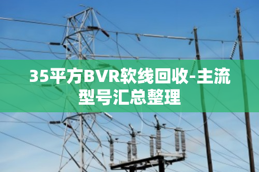 35平方BVR软线回收-主流型号汇总整理 35平方BVR软线回收-主流型号汇总整理