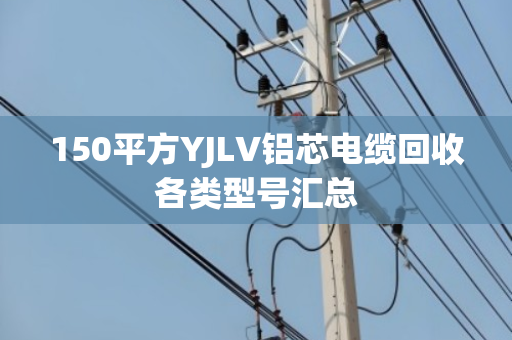 150平方YJLV铝芯电缆回收各类型号汇总