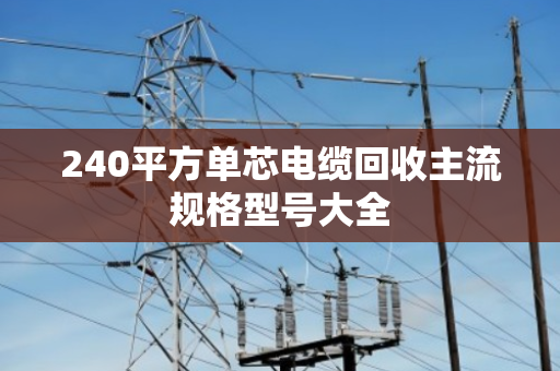240平方单芯电缆回收主流规格型号大全 240平方单芯电缆回收主流规格型号大全