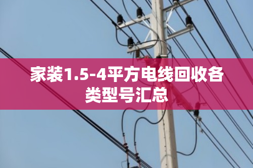 家装1.5-4平方电线回收各类型号汇总 家装1.5-4平方电线回收各类型号汇总