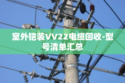 室外铠装VV22电缆回收-型号清单汇总 室外铠装VV22电缆回收-型号清单汇总