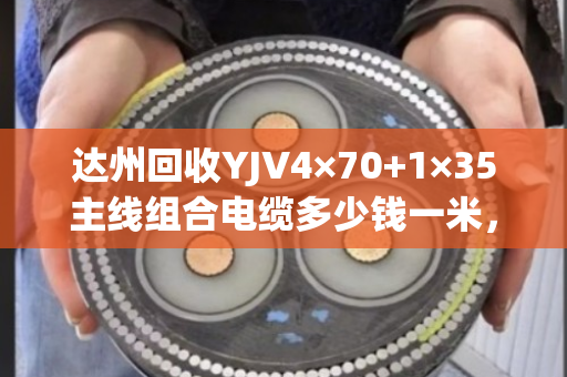 达州回收YJV4×70+1×35主线组合电缆多少钱一米，市场回收价