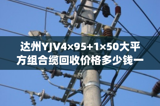 达州YJV4×95+1×50大平方组合缆回收价格多少钱一吨? 达州YJV4×95+1×50大平方组合缆回收价格多少钱一吨?