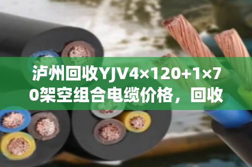 泸州回收YJV4×120+1×70架空组合电缆价格，回收多少钱一米