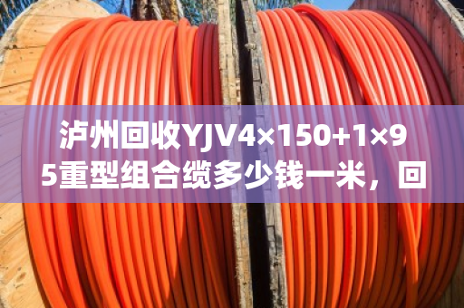 泸州回收YJV4×150+1×95重型组合缆多少钱一米，回收价格