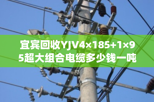 宜宾回收YJV4×185+1×95超大组合电缆多少钱一吨，回收报价