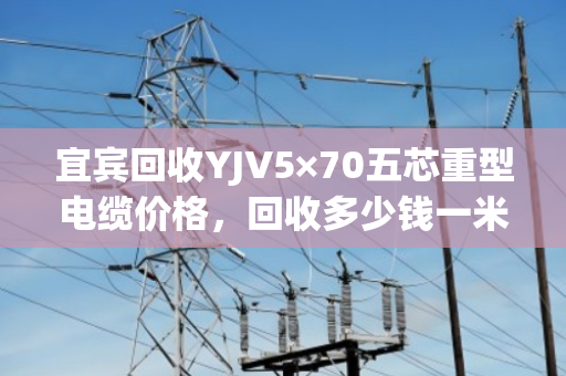宜宾回收YJV5×70五芯重型电缆价格，回收多少钱一米