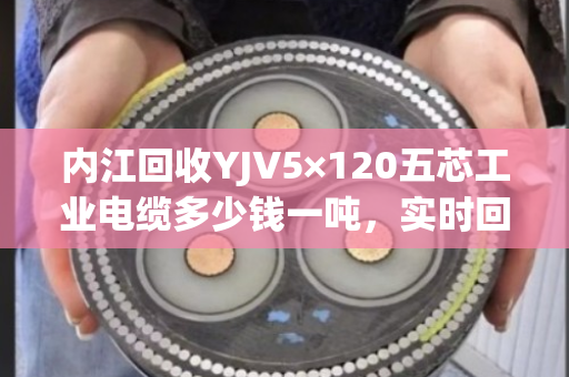 内江回收YJV5×120五芯工业电缆多少钱一吨，实时回收价
